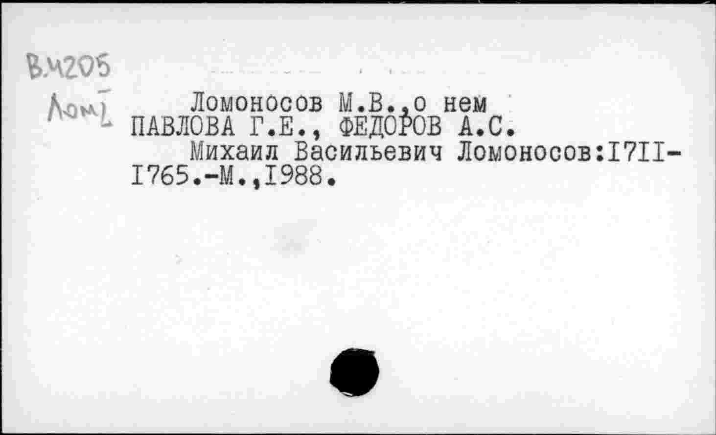 ﻿КЧ2О5
Кори Ломоносов М.В.,0 нем
'	- ПАВЛОВА Г.Е., ФЕДОРОВ А.С.
Михаил Васильевич Ломоносов :17П-1765.-М.,1988.